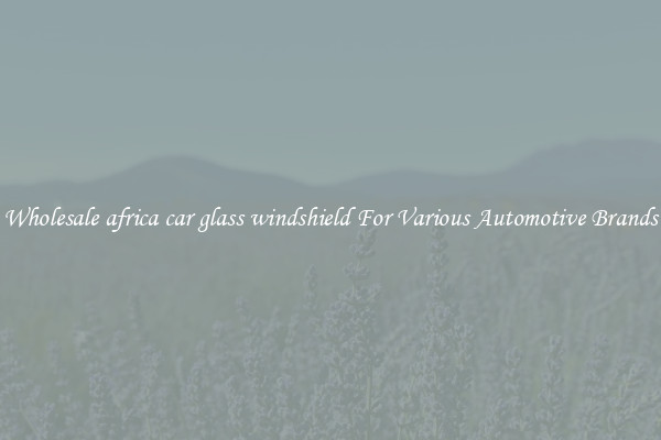 Wholesale africa car glass windshield For Various Automotive Brands