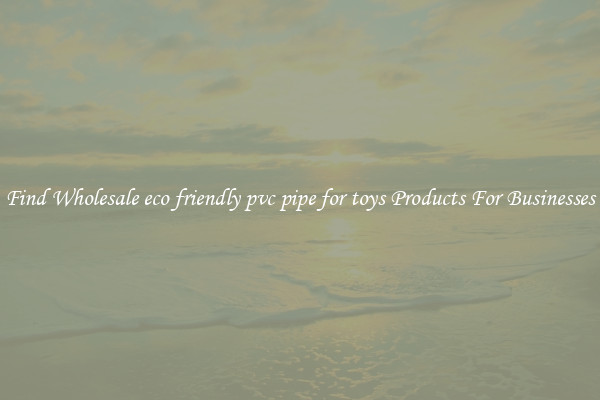 Find Wholesale eco friendly pvc pipe for toys Products For Businesses