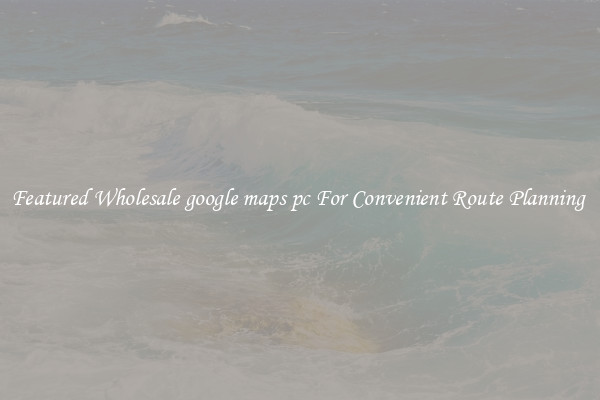 Featured Wholesale google maps pc For Convenient Route Planning 